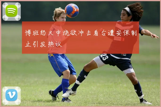 博班怒火中烧欲冲击看台遭安保制止引发热议