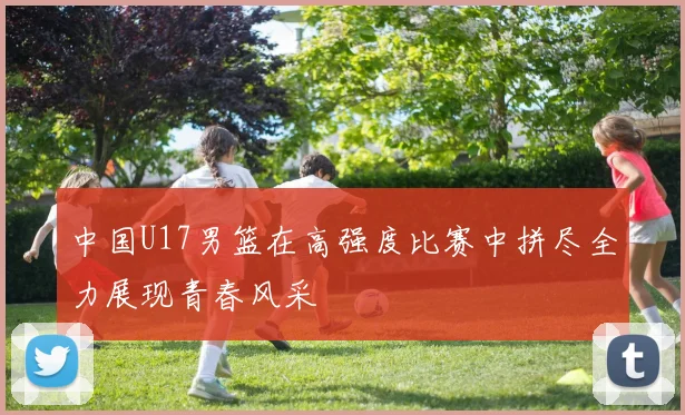 中国U17男篮在高强度比赛中拼尽全力展现青春风采