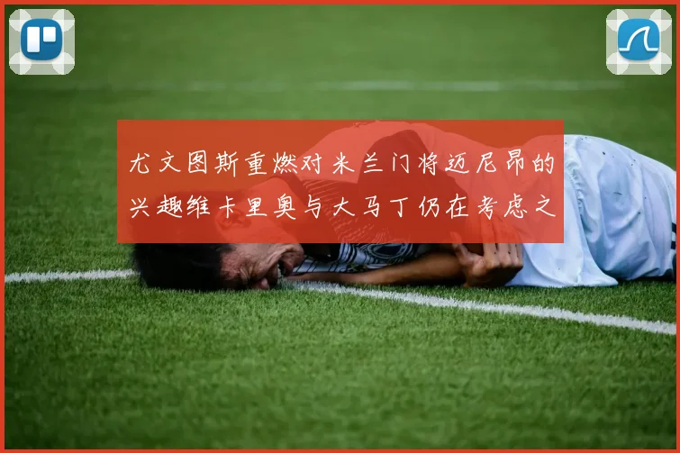 尤文图斯重燃对米兰门将迈尼昂的兴趣维卡里奥与大马丁仍在考虑之中