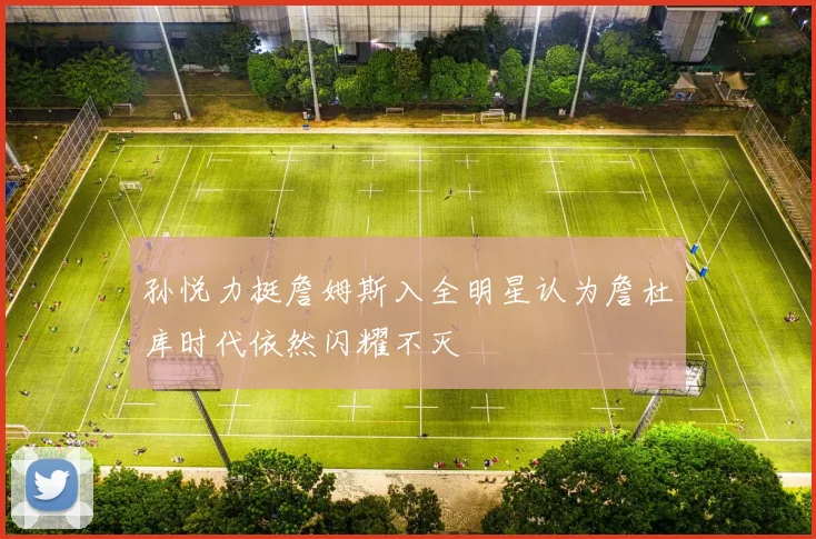 孙悦力挺詹姆斯入全明星认为詹杜库时代依然闪耀不灭