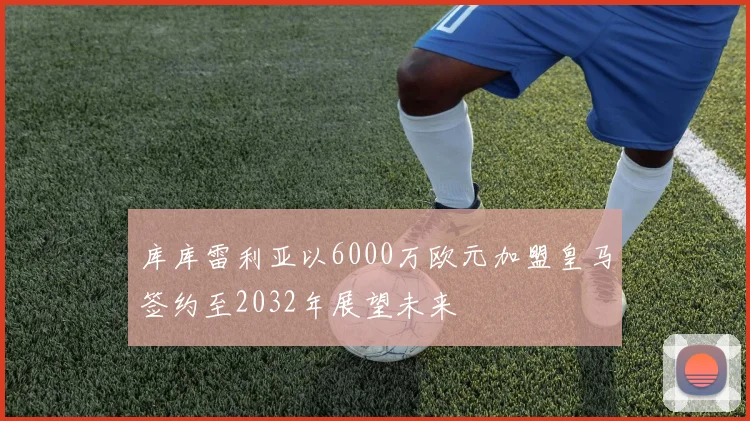 库库雷利亚以6000万欧元加盟皇马签约至2032年展望未来