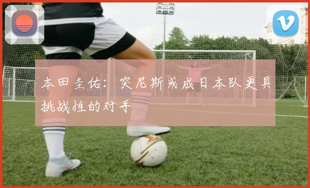 本田圭佑：突尼斯或成日本队更具挑战性的对手