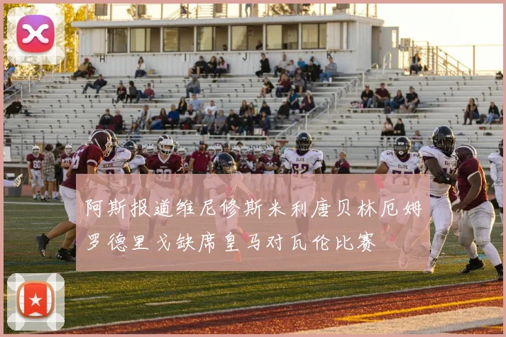 阿斯报道维尼修斯米利唐贝林厄姆罗德里戈缺席皇马对瓦伦比赛