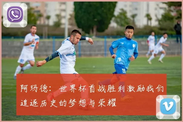 阿玛德：世界杯首战胜利激励我们追逐历史的梦想与荣耀