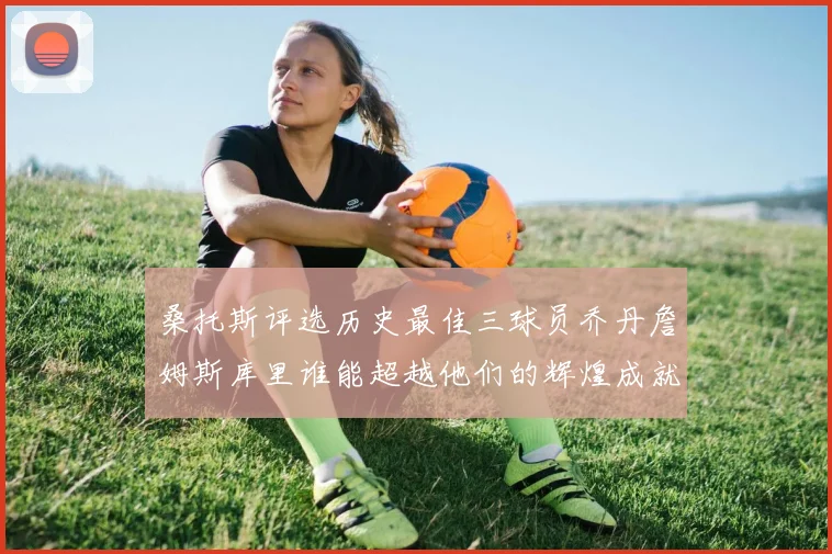 桑托斯评选历史最佳三球员乔丹詹姆斯库里谁能超越他们的辉煌成就