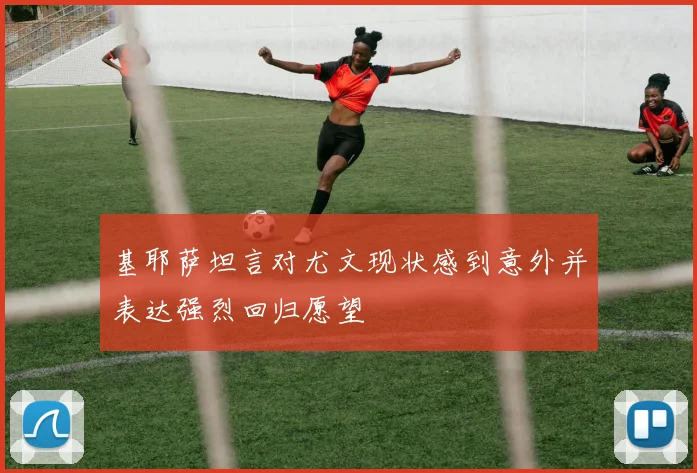 基耶萨坦言对尤文现状感到意外并表达强烈回归愿望