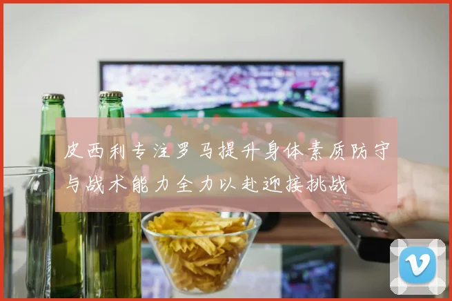 皮西利专注罗马提升身体素质防守与战术能力全力以赴迎接挑战