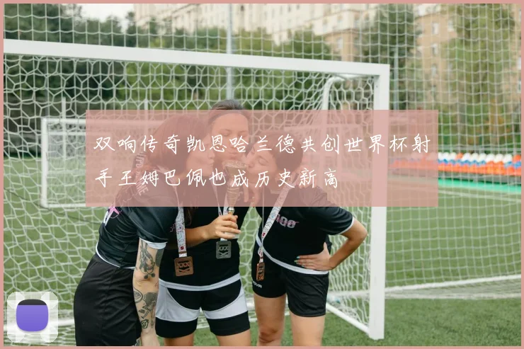 双响传奇凯恩哈兰德共创世界杯射手王姆巴佩也成历史新高