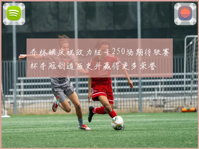 乔林顿庆祝效力纽卡250场期待联赛杯夺冠创造历史并赢得更多荣誉