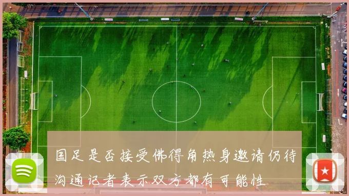 国足是否接受佛得角热身邀请仍待沟通记者表示双方都有可能性