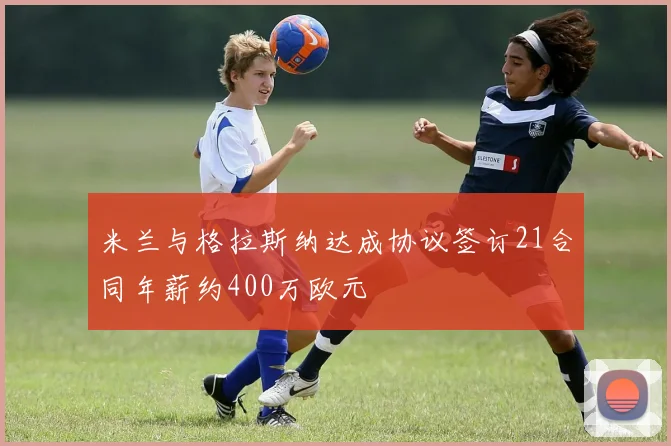 米兰与格拉斯纳达成协议签订21合同年薪约400万欧元