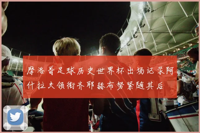 摩洛哥足球历史世界杯出场记录阿什拉夫领衔齐耶赫布努紧随其后