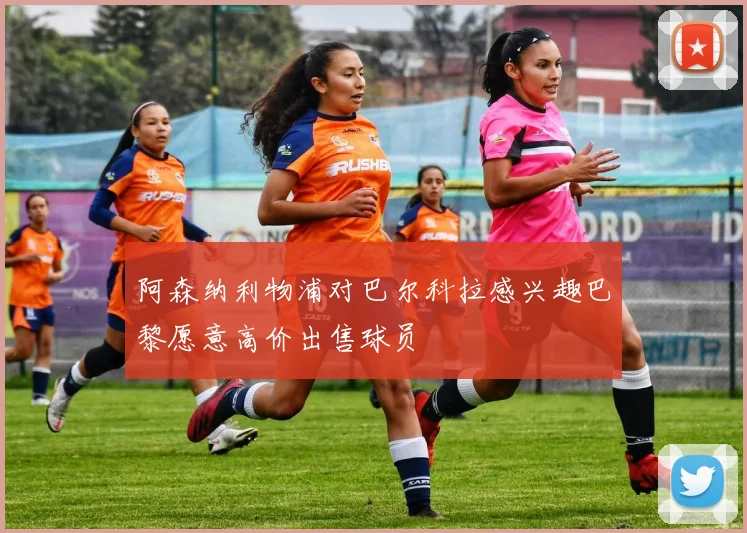 阿森纳利物浦对巴尔科拉感兴趣巴黎愿意高价出售球员