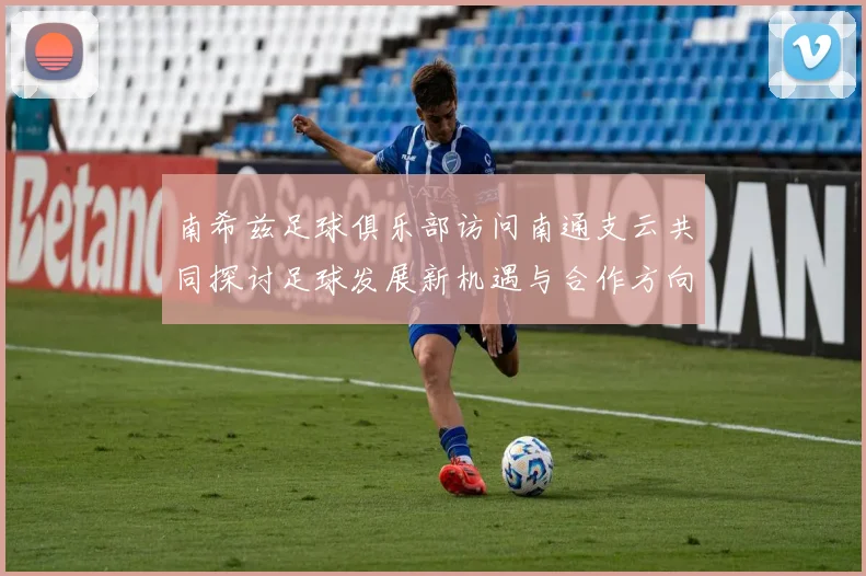 南希兹足球俱乐部访问南通支云共同探讨足球发展新机遇与合作方向