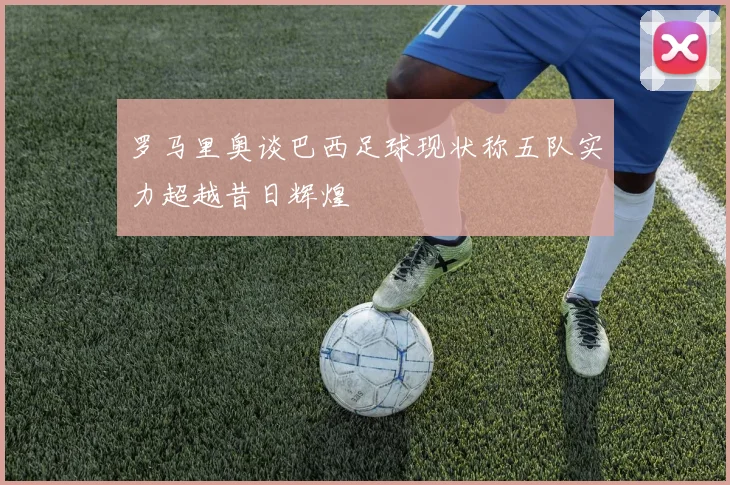 罗马里奥谈巴西足球现状称五队实力超越昔日辉煌